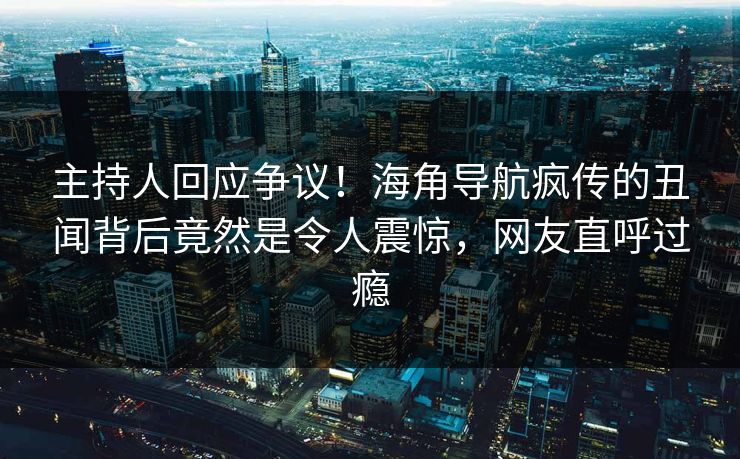 主持人回应争议！海角导航疯传的丑闻背后竟然是令人震惊，网友直呼过瘾