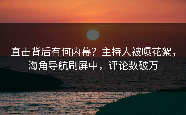 直击背后有何内幕？主持人被曝花絮，海角导航刷屏中，评论数破万