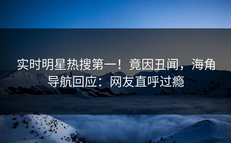 实时明星热搜第一！竟因丑闻，海角导航回应：网友直呼过瘾