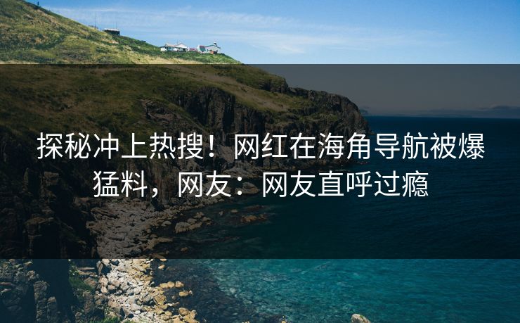 探秘冲上热搜！网红在海角导航被爆猛料，网友：网友直呼过瘾