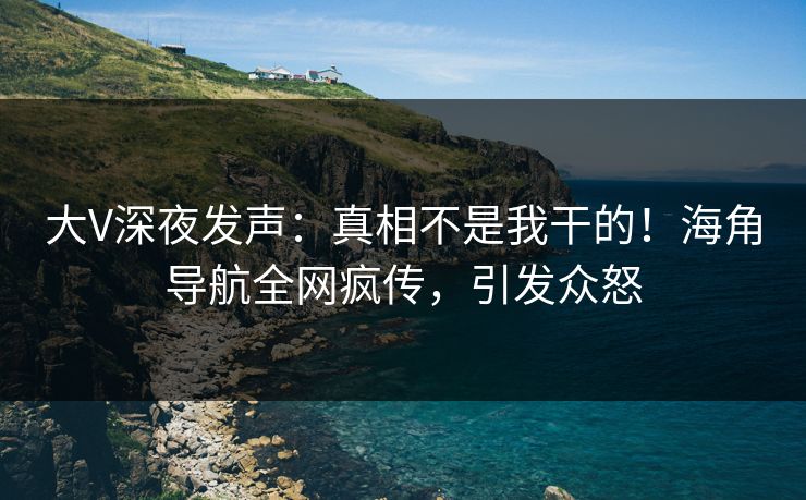 大V深夜发声：真相不是我干的！海角导航全网疯传，引发众怒