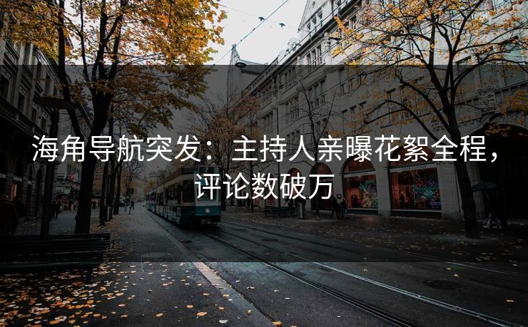 海角导航突发：主持人亲曝花絮全程，评论数破万