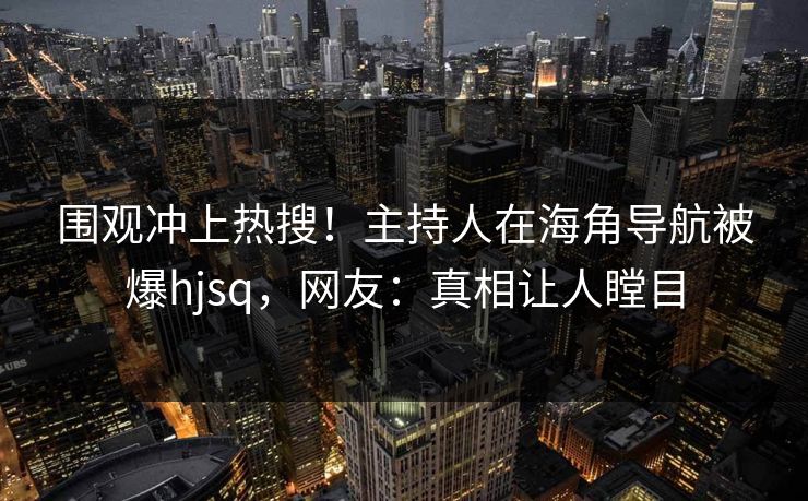 围观冲上热搜！主持人在海角导航被爆hjsq，网友：真相让人瞠目