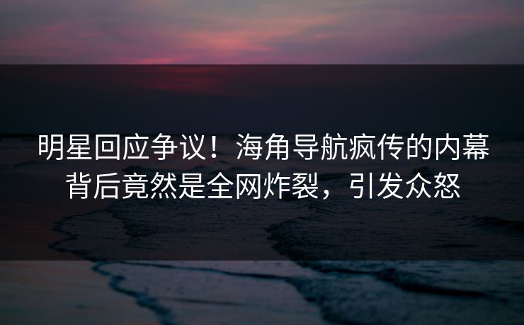 明星回应争议！海角导航疯传的内幕背后竟然是全网炸裂，引发众怒