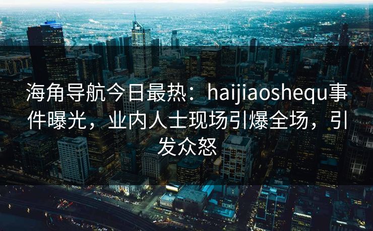 海角导航今日最热：haijiaoshequ事件曝光，业内人士现场引爆全场，引发众怒