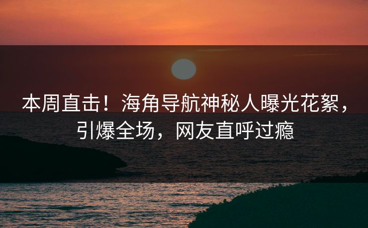 本周直击！海角导航神秘人曝光花絮，引爆全场，网友直呼过瘾