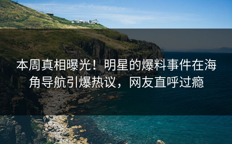 本周真相曝光！明星的爆料事件在海角导航引爆热议，网友直呼过瘾
