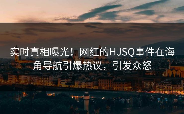 实时真相曝光！网红的HJSQ事件在海角导航引爆热议，引发众怒