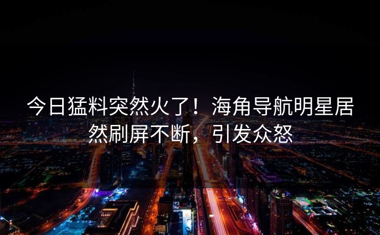 今日猛料突然火了！海角导航明星居然刷屏不断，引发众怒
