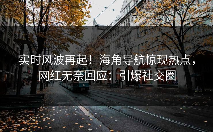 实时风波再起！海角导航惊现热点，网红无奈回应：引爆社交圈