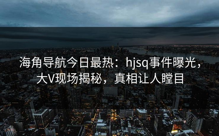 海角导航今日最热：hjsq事件曝光，大V现场揭秘，真相让人瞠目