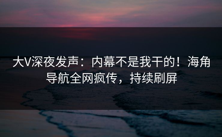 大V深夜发声：内幕不是我干的！海角导航全网疯传，持续刷屏