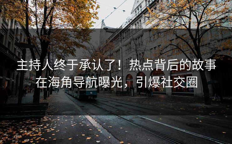 主持人终于承认了！热点背后的故事在海角导航曝光，引爆社交圈