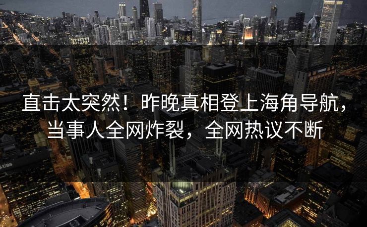 直击太突然！昨晚真相登上海角导航，当事人全网炸裂，全网热议不断