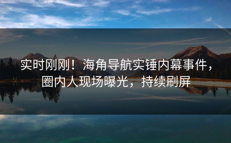 实时刚刚！海角导航实锤内幕事件，圈内人现场曝光，持续刷屏