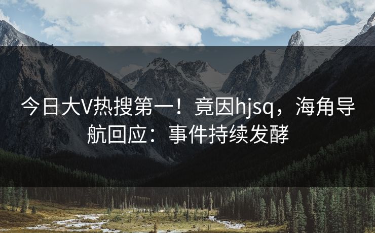 今日大V热搜第一！竟因hjsq，海角导航回应：事件持续发酵