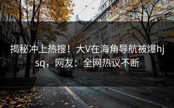 揭秘冲上热搜！大V在海角导航被爆hjsq，网友：全网热议不断