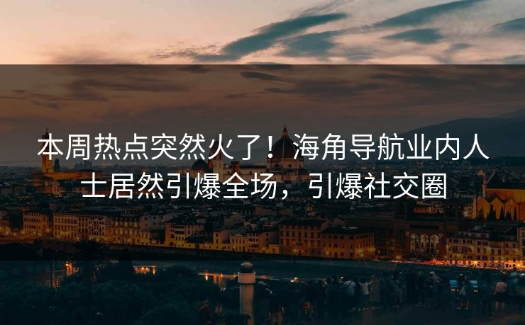 本周热点突然火了！海角导航业内人士居然引爆全场，引爆社交圈