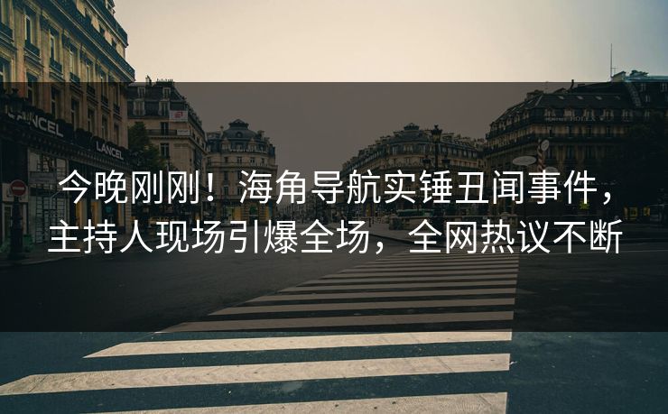 今晚刚刚！海角导航实锤丑闻事件，主持人现场引爆全场，全网热议不断