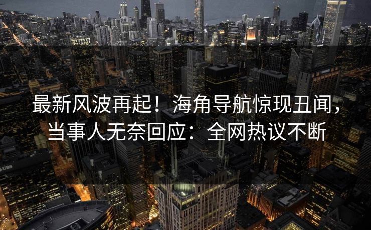 最新风波再起！海角导航惊现丑闻，当事人无奈回应：全网热议不断