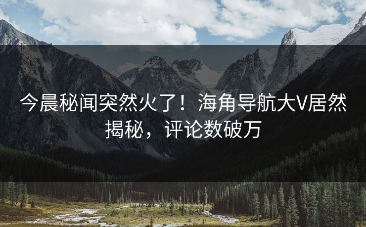 今晨秘闻突然火了！海角导航大V居然揭秘，评论数破万