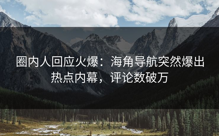 圈内人回应火爆：海角导航突然爆出热点内幕，评论数破万