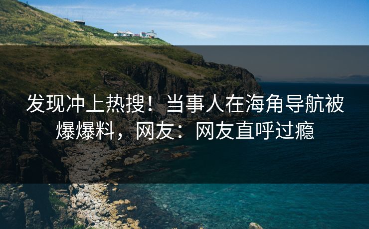 发现冲上热搜！当事人在海角导航被爆爆料，网友：网友直呼过瘾