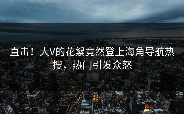 直击！大V的花絮竟然登上海角导航热搜，热门引发众怒