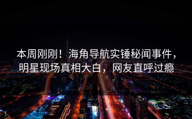 本周刚刚！海角导航实锤秘闻事件，明星现场真相大白，网友直呼过瘾