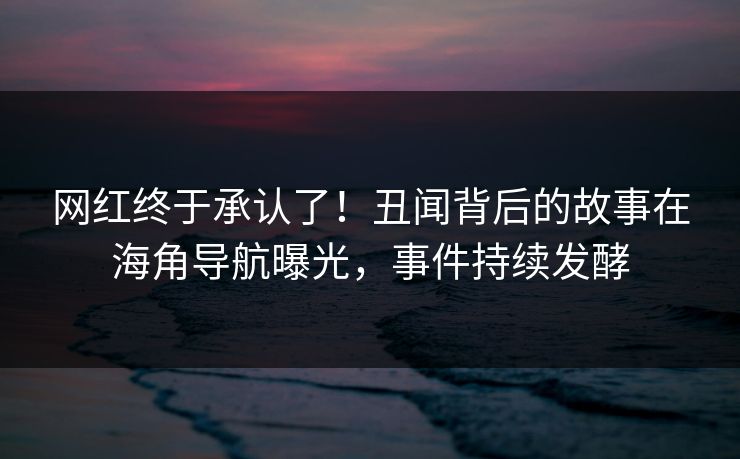网红终于承认了！丑闻背后的故事在海角导航曝光，事件持续发酵