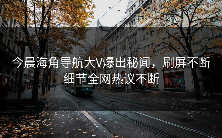 今晨海角导航大V爆出秘闻，刷屏不断细节全网热议不断