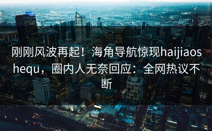 刚刚风波再起！海角导航惊现haijiaoshequ，圈内人无奈回应：全网热议不断