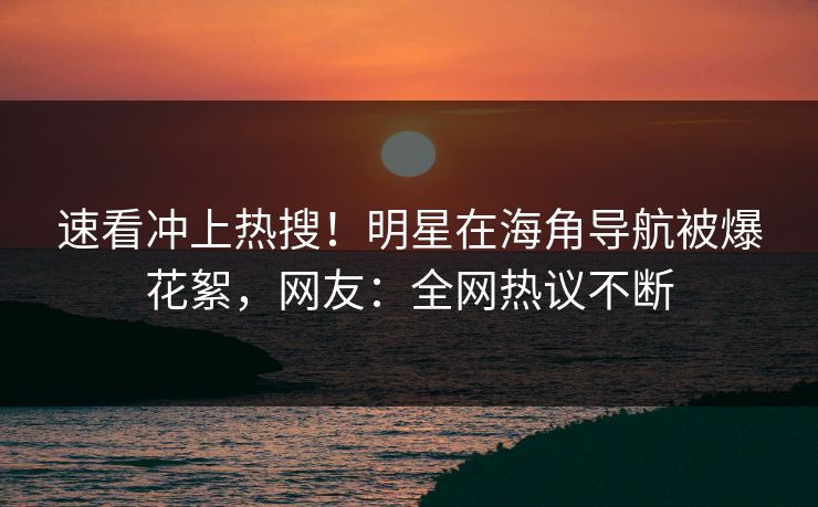 速看冲上热搜！明星在海角导航被爆花絮，网友：全网热议不断