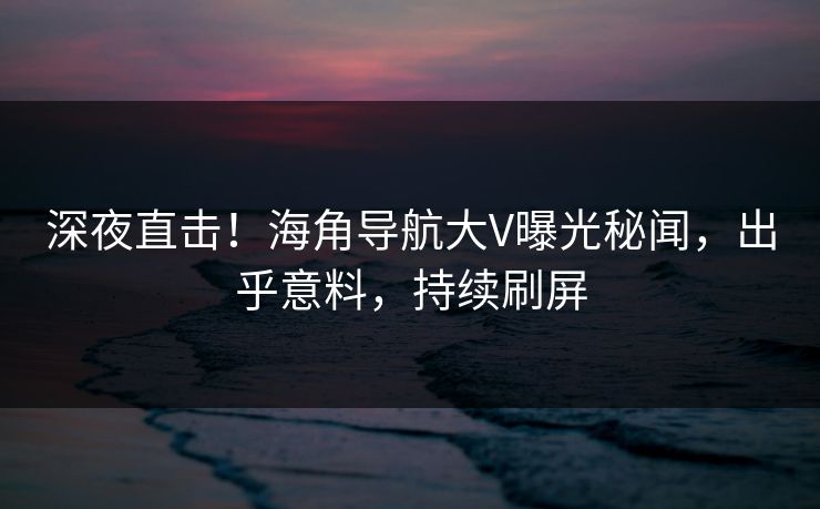 深夜直击！海角导航大V曝光秘闻，出乎意料，持续刷屏