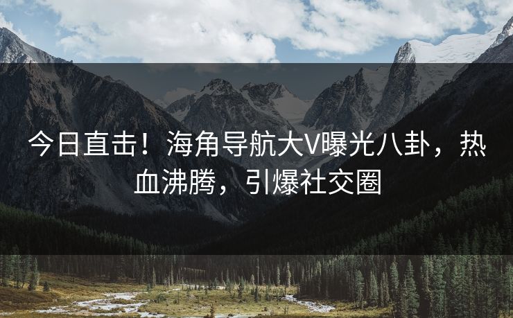 今日直击！海角导航大V曝光八卦，热血沸腾，引爆社交圈