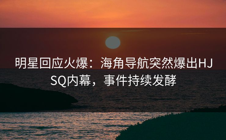 明星回应火爆：海角导航突然爆出HJSQ内幕，事件持续发酵