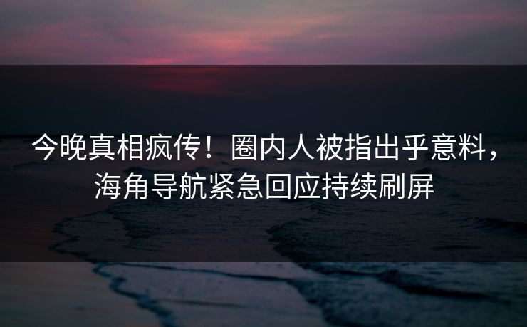 今晚真相疯传！圈内人被指出乎意料，海角导航紧急回应持续刷屏