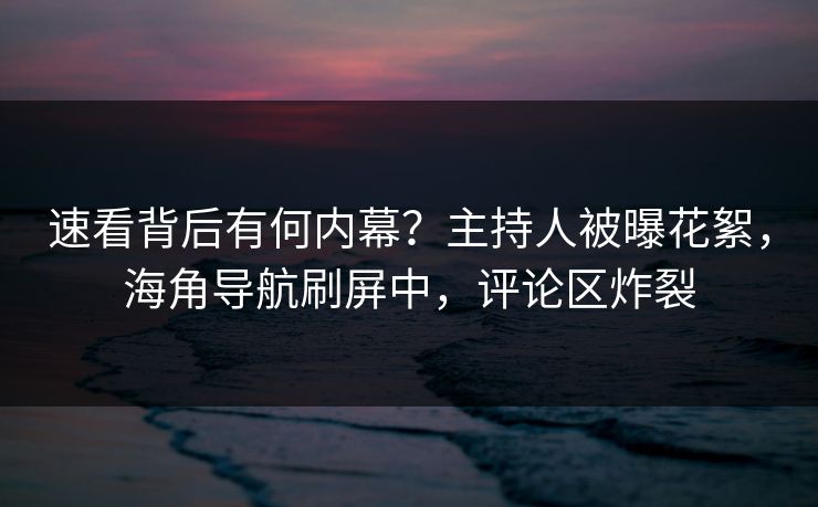 速看背后有何内幕？主持人被曝花絮，海角导航刷屏中，评论区炸裂