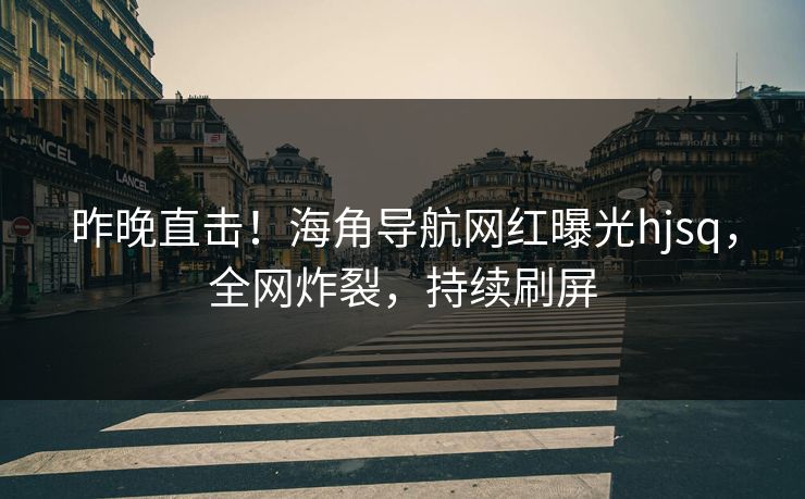 昨晚直击！海角导航网红曝光hjsq，全网炸裂，持续刷屏