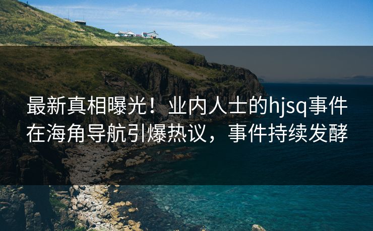 最新真相曝光！业内人士的hjsq事件在海角导航引爆热议，事件持续发酵