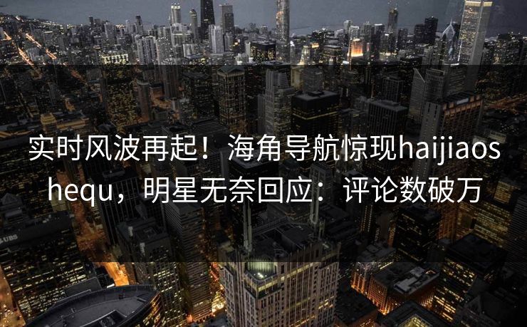 实时风波再起！海角导航惊现haijiaoshequ，明星无奈回应：评论数破万