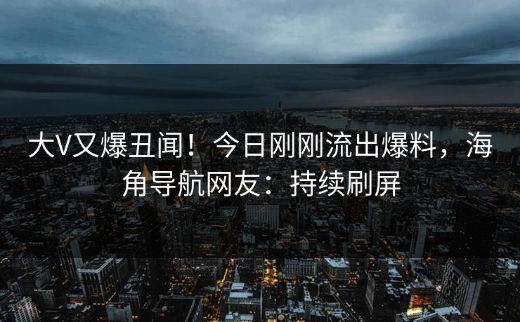 大V又爆丑闻！今日刚刚流出爆料，海角导航网友：持续刷屏