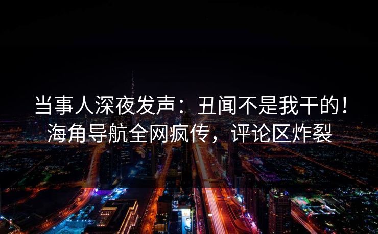 当事人深夜发声：丑闻不是我干的！海角导航全网疯传，评论区炸裂