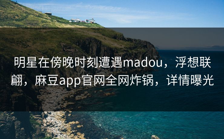 明星在傍晚时刻遭遇madou，浮想联翩，麻豆app官网全网炸锅，详情曝光