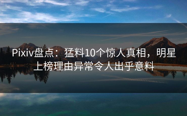 Pixiv盘点：猛料10个惊人真相，明星上榜理由异常令人出乎意料