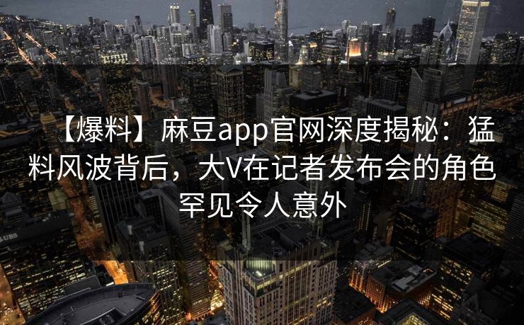 【爆料】麻豆app官网深度揭秘：猛料风波背后，大V在记者发布会的角色罕见令人意外