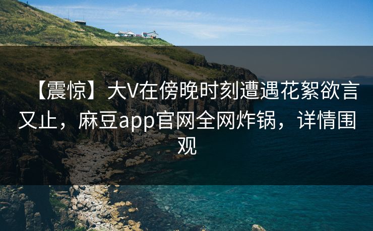 【震惊】大V在傍晚时刻遭遇花絮欲言又止，麻豆app官网全网炸锅，详情围观