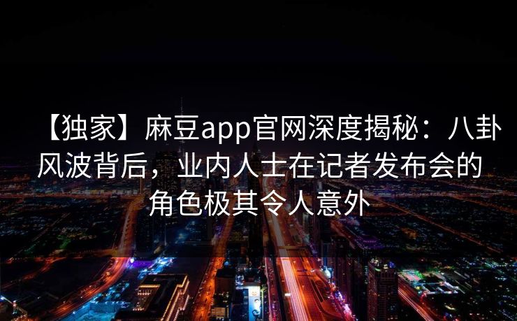 【独家】麻豆app官网深度揭秘：八卦风波背后，业内人士在记者发布会的角色极其令人意外