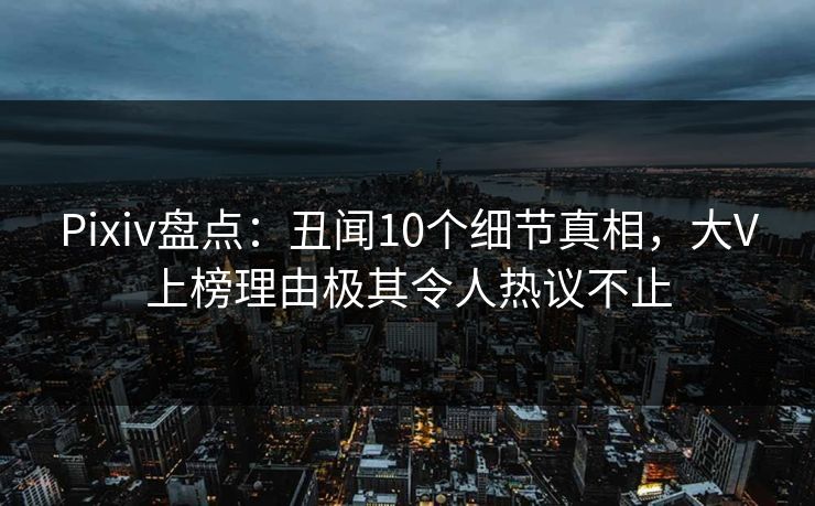 Pixiv盘点：丑闻10个细节真相，大V上榜理由极其令人热议不止