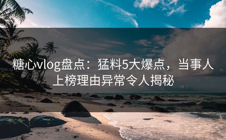 糖心vlog盘点：猛料5大爆点，当事人上榜理由异常令人揭秘